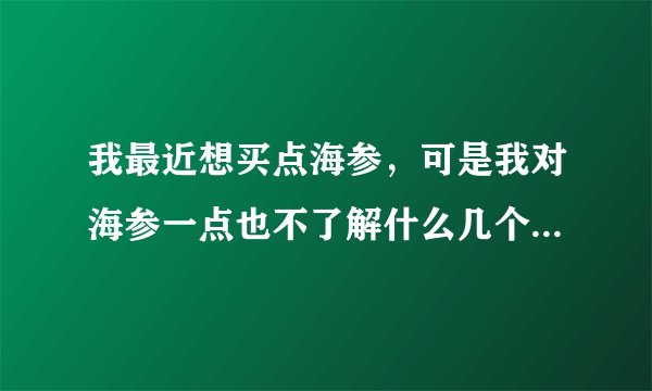 我最近想买点海参，可是我对海参一点也不了解什么几个头的是什么意思？还有怎么区分真假，有谁知道告诉我