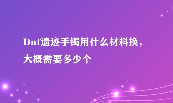 Dnf遗迹手镯用什么材料换，大概需要多少个