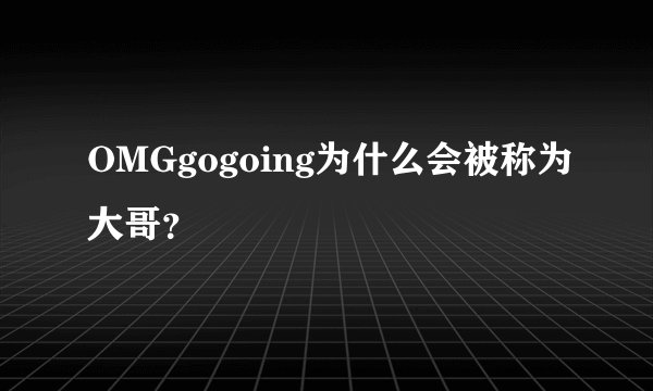 OMGgogoing为什么会被称为大哥？