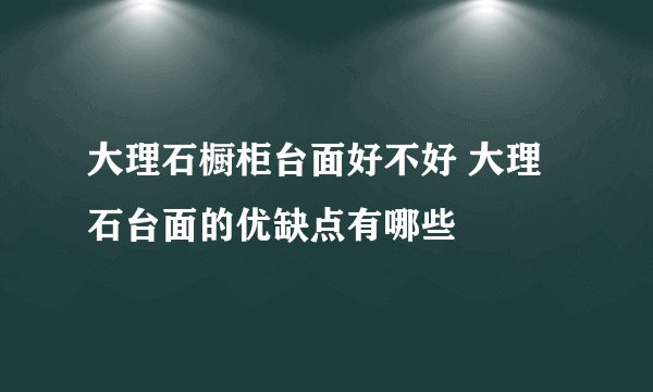 大理石橱柜台面好不好 大理石台面的优缺点有哪些