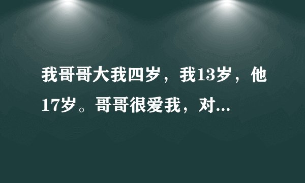 我哥哥大我四岁，我13岁，他17岁。哥哥很爱我，对我很好，很温柔，小时候就很喜欢抱着我，长大后又喜