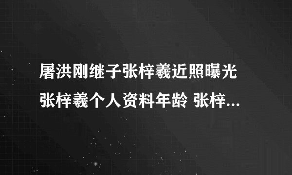 屠洪刚继子张梓羲近照曝光 张梓羲个人资料年龄 张梓羲女友是谁
