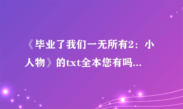 《毕业了我们一无所有2：小人物》的txt全本您有吗？可以给我不305799371