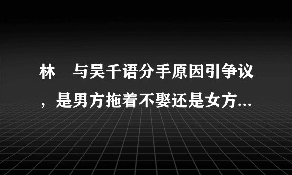 林峯与吴千语分手原因引争议，是男方拖着不娶还是女方移情别恋？