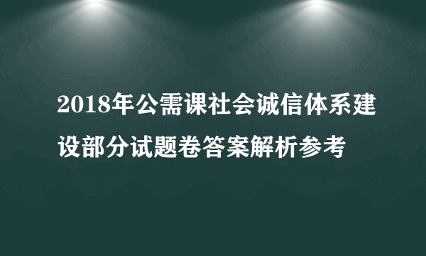 2018年公需课社会诚信体系建设部分试题卷答案解析参考