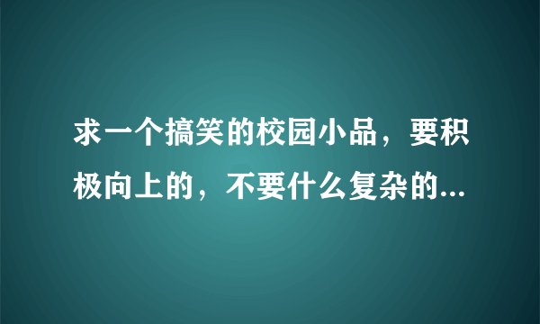 求一个搞笑的校园小品，要积极向上的，不要什么复杂的道具，很急，谢谢!!