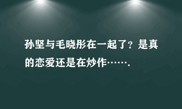 孙坚与毛晓彤在一起了？是真的恋爱还是在炒作…….