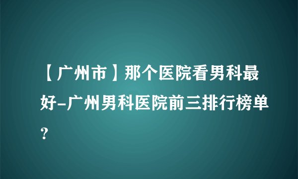 【广州市】那个医院看男科最好-广州男科医院前三排行榜单？