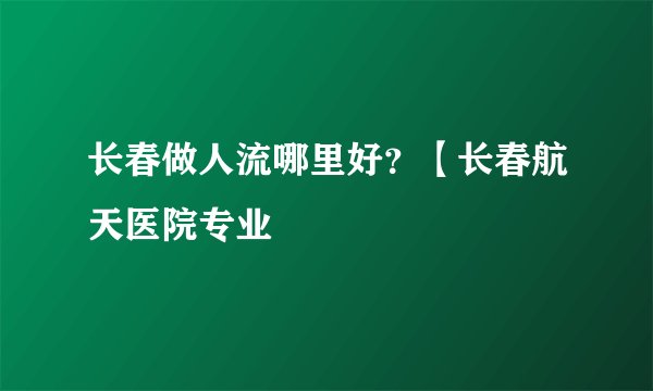 长春做人流哪里好？【长春航天医院专业