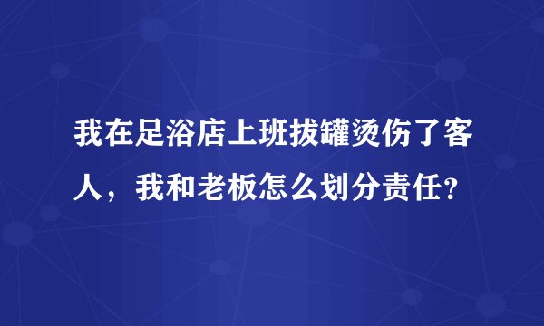 我在足浴店上班拔罐烫伤了客人，我和老板怎么划分责任？