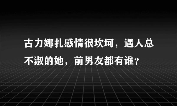古力娜扎感情很坎坷，遇人总不淑的她，前男友都有谁？