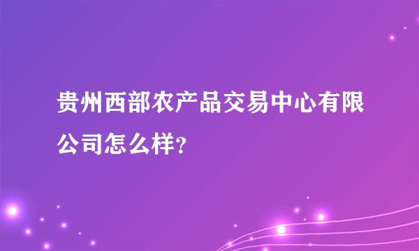 贵州西部农产品交易中心有限公司怎么样？