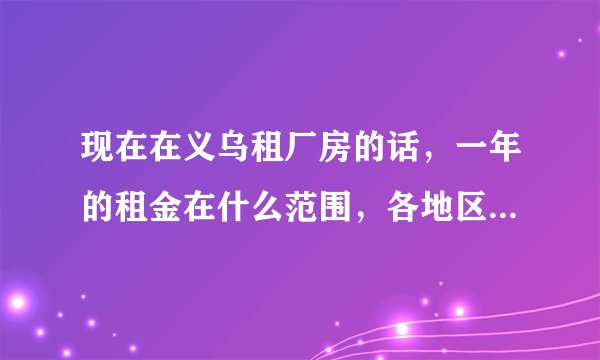 现在在义乌租厂房的话，一年的租金在什么范围，各地区的租金在什么范围，比如稠江和江东地区的区别？