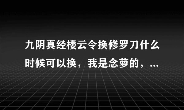 九阴真经楼云令换修罗刀什么时候可以换，我是念萝的，我看好多人在卖艳阳刀，可是楼云令除了双刀双剑的礼