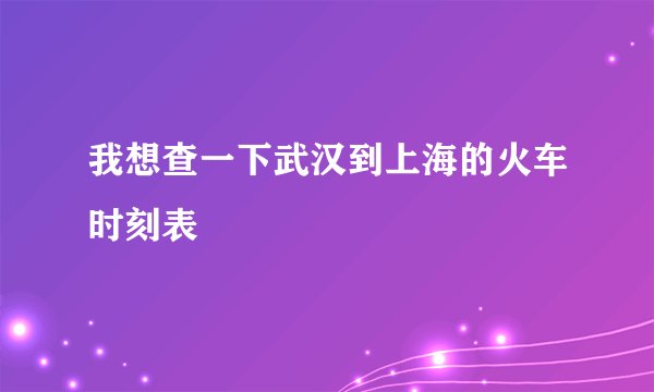我想查一下武汉到上海的火车时刻表