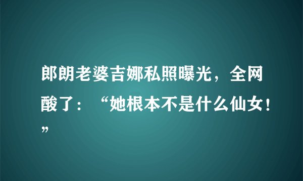 郎朗老婆吉娜私照曝光，全网酸了：“她根本不是什么仙女！”