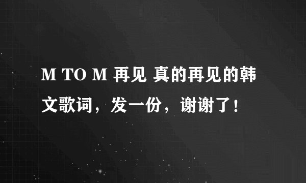 M TO M 再见 真的再见的韩文歌词，发一份，谢谢了！