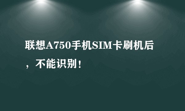 联想A750手机SIM卡刷机后,不能识别!