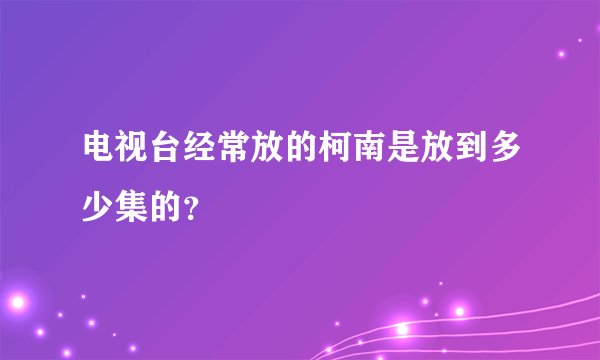 电视台经常放的柯南是放到多少集的？