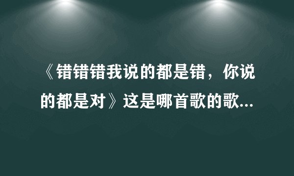 《错错错我说的都是错，你说的都是对》这是哪首歌的歌词，求解？