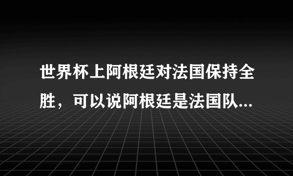 世界杯上阿根廷对法国保持全胜，可以说阿根廷是法国队的克星吗？