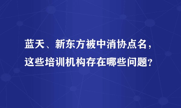 蓝天、新东方被中消协点名，这些培训机构存在哪些问题？