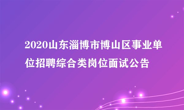 2020山东淄博市博山区事业单位招聘综合类岗位面试公告