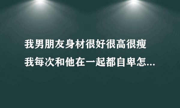 我男朋友身材很好很高很瘦 我每次和他在一起都自卑怎么办 我好痛苦？