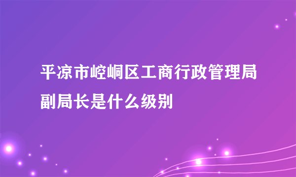平凉市崆峒区工商行政管理局副局长是什么级别