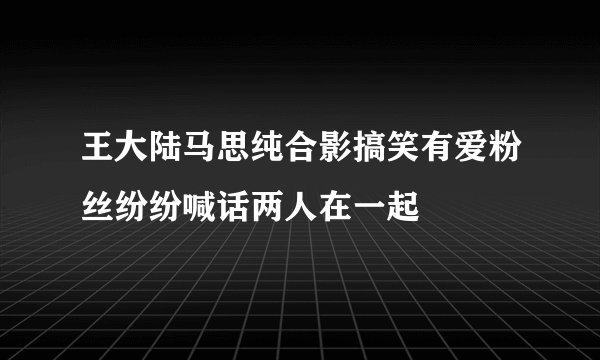王大陆马思纯合影搞笑有爱粉丝纷纷喊话两人在一起
