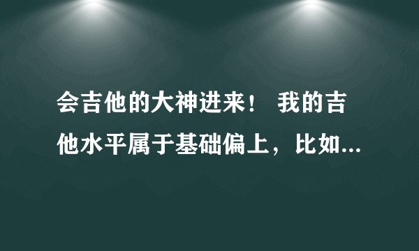 会吉他的大神进来！ 我的吉他水平属于基础偏上，比如爱的罗曼史，天空之城都可以弹下来，就为了玩玩弹曲