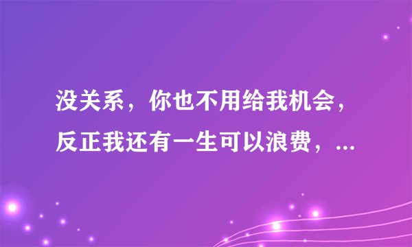 没关系，你也不用给我机会，反正我还有一生可以浪费，爱上一个不爱你的人，过多的话语是打扰，为她可以付