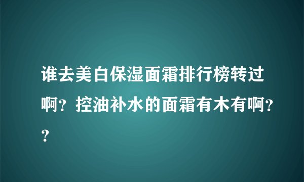 谁去美白保湿面霜排行榜转过啊？控油补水的面霜有木有啊？？