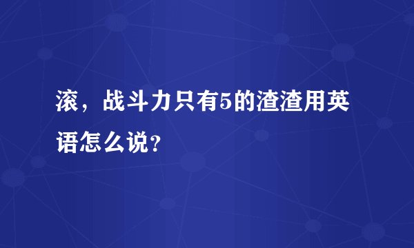 滚，战斗力只有5的渣渣用英语怎么说？