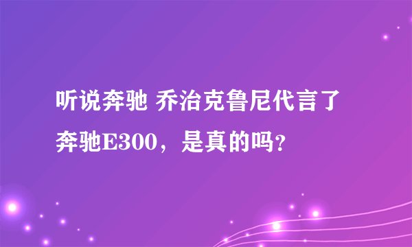 听说奔驰 乔治克鲁尼代言了奔驰E300，是真的吗？