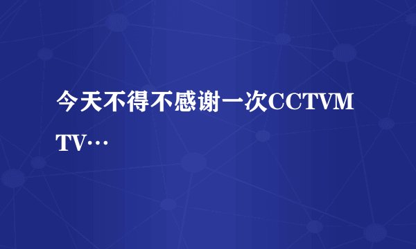 今天不得不感谢一次CCTVMTV…