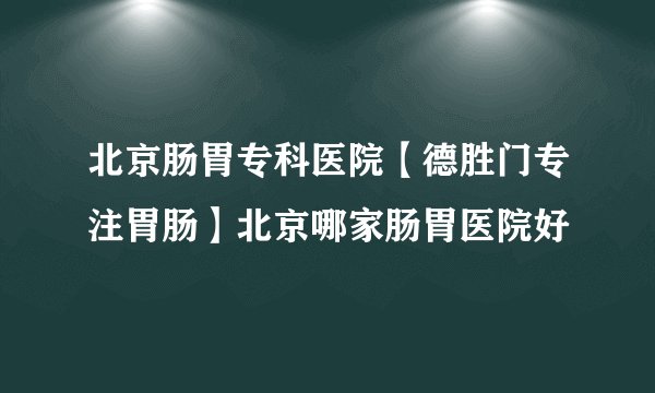 北京肠胃专科医院【德胜门专注胃肠】北京哪家肠胃医院好