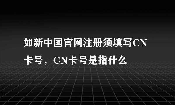 如新中国官网注册须填写CN卡号，CN卡号是指什么