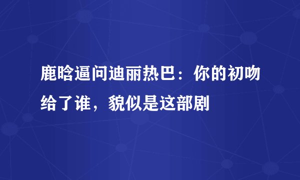 鹿晗逼问迪丽热巴：你的初吻给了谁，貌似是这部剧