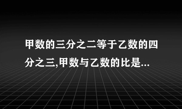 甲数的三分之二等于乙数的四分之三,甲数与乙数的比是（ ）,甲数与甲、乙两数的和比是（ ）