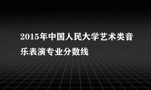 2015年中国人民大学艺术类音乐表演专业分数线