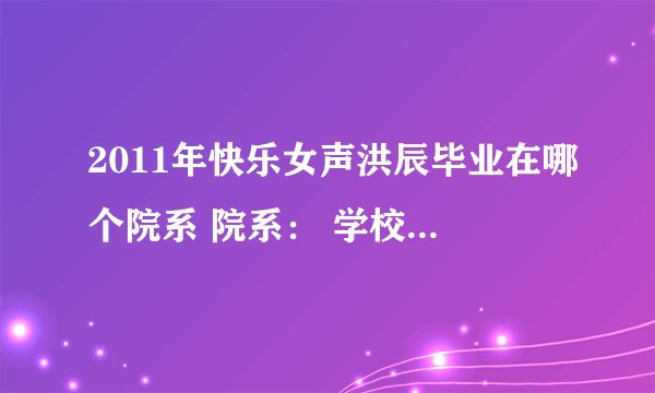 2011年快乐女声洪辰毕业在哪个院系 院系： 学校名称： 入学年份： 学历： 急求 写的快给20分！
