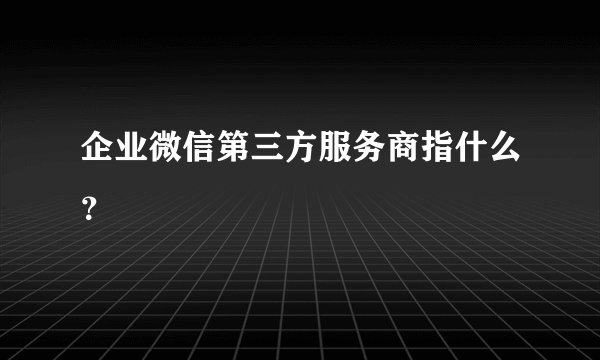 企业微信第三方服务商指什么？