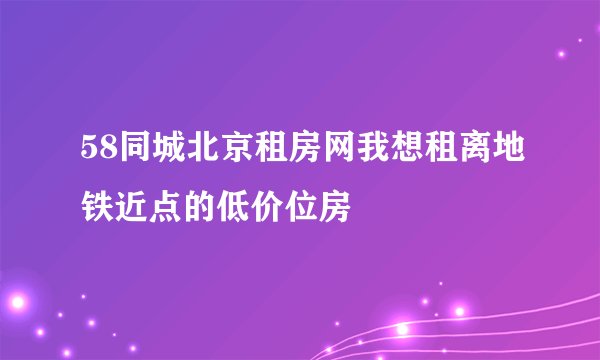 58同城北京租房网我想租离地铁近点的低价位房