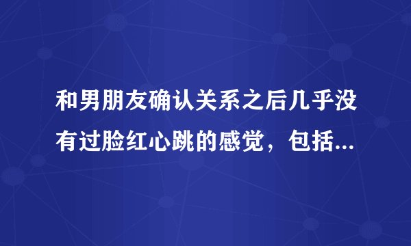 和男朋友确认关系之后几乎没有过脸红心跳的感觉，包括在一起那天，这种感觉正常吗？