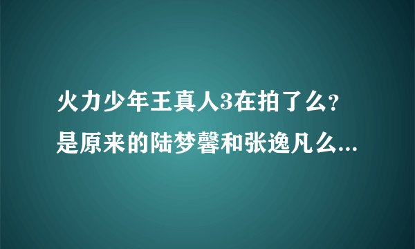 火力少年王真人3在拍了么？是原来的陆梦馨和张逸凡么？在拍的话几几年几月可以出。谢谢拉。我超喜欢他们的