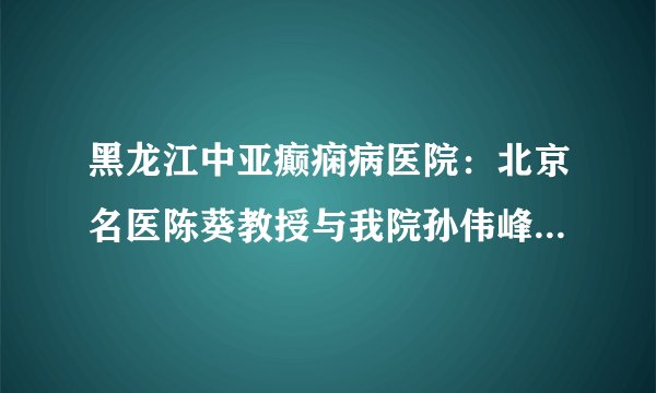 黑龙江中亚癫痫病医院：北京名医陈葵教授与我院孙伟峰教授、张黎明教授举行京哈名医联合会诊圆满落幕