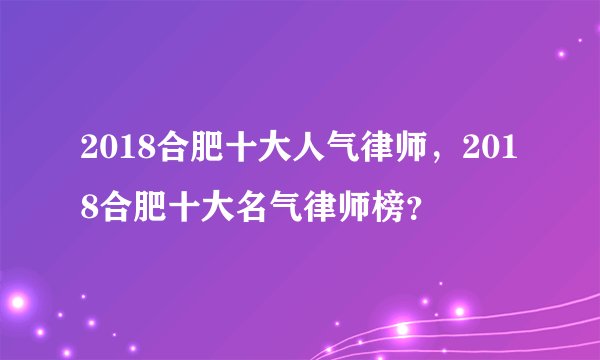 2018合肥十大人气律师，2018合肥十大名气律师榜？