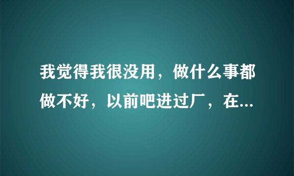 我觉得我很没用，做什么事都做不好，以前吧进过厂，在厂做的时候就觉得很苦，想着以后打死也不进厂了，好