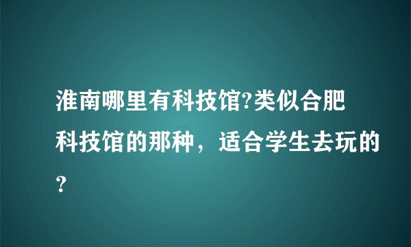 淮南哪里有科技馆?类似合肥科技馆的那种，适合学生去玩的？